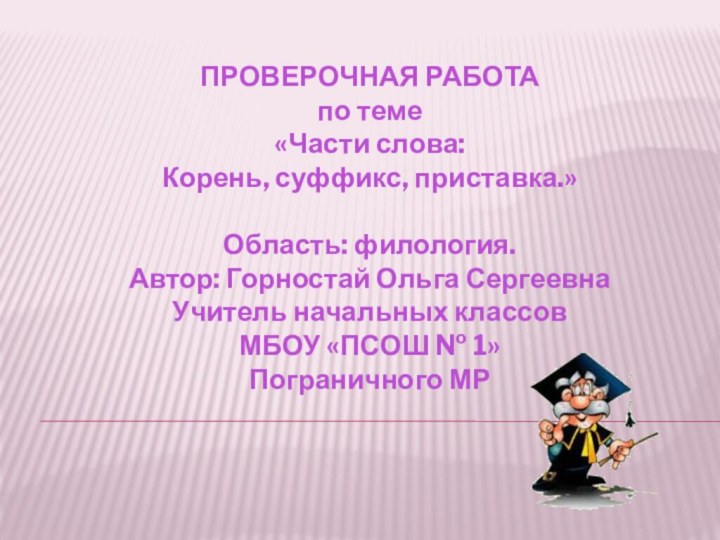 ПРОВЕРОЧНАЯ РАБОТАпо теме«Части слова:Корень, суффикс, приставка.»Область: филология.Автор: Горностай Ольга СергеевнаУчитель начальных классов