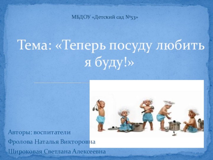 Авторы: воспитателиФролова Наталья ВикторовнаШироковая Светлана АлексеевнаТема: «Теперь посуду любить я буду!»МБДОУ «Детский сад №53»