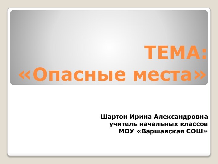 ТЕМА:  «Опасные места»Шартон Ирина Александровнаучитель начальных классов МОУ «Варшавская СОШ»