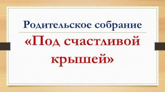 Под счастливой крышей презентация к родительскому собранию презентация к уроку