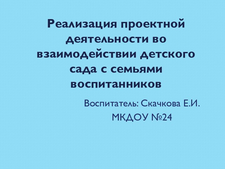 Реализация проектной деятельности во взаимодействии детского сада с семьями воспитанниковВоспитатель: Скачкова Е.И.МКДОУ №24