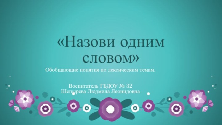 «Назови одним словом»Обобщающие понятия по лексическим темам.Воспитатель ГБДОУ № 32 Шепырева Людмила Леонидовна