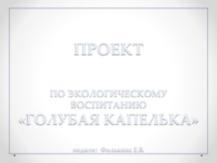 ПРОЕКТ  ПО ЭКОЛОГИЧЕСКОМУ ВОСПИТАНИЮ «ГОЛУБАЯ КАПЕЛЬКА»   педагог: Филькина Е.В.