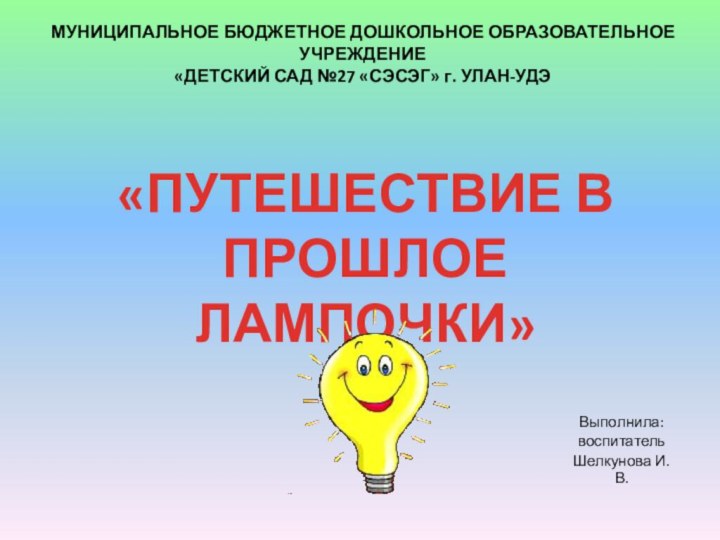 Выполнила:воспитательШелкунова И.В.«ПУТЕШЕСТВИЕ В ПРОШЛОЕ ЛАМПОЧКИ»МУНИЦИПАЛЬНОЕ БЮДЖЕТНОЕ ДОШКОЛЬНОЕ ОБРАЗОВАТЕЛЬНОЕ УЧРЕЖДЕНИЕ «ДЕТСКИЙ САД №27 «СЭСЭГ» г. УЛАН-УДЭ