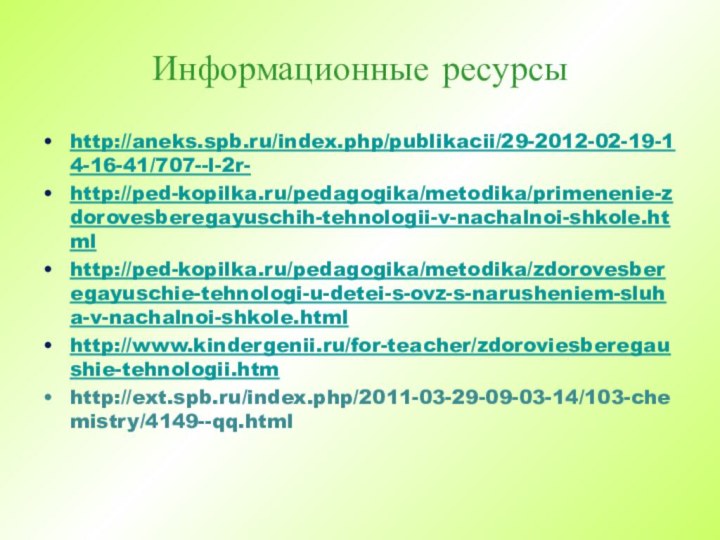 Информационные ресурсыhttp://aneks.spb.ru/index.php/publikacii/29-2012-02-19-14-16-41/707--l-2r-http://ped-kopilka.ru/pedagogika/metodika/primenenie-zdorovesberegayuschih-tehnologii-v-nachalnoi-shkole.htmlhttp://ped-kopilka.ru/pedagogika/metodika/zdorovesberegayuschie-tehnologi-u-detei-s-ovz-s-narusheniem-sluha-v-nachalnoi-shkole.htmlhttp://www.kindergenii.ru/for-teacher/zdoroviesberegaushie-tehnologii.htmhttp://ext.spb.ru/index.php/2011-03-29-09-03-14/103-chemistry/4149--qq.html  