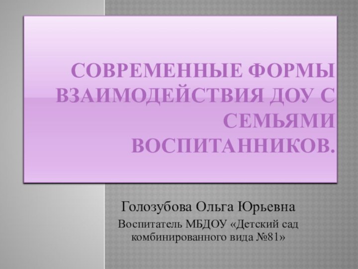 Современные формы взаимодействия ДОУ с семьями воспитанников. Голозубова Ольга ЮрьевнаВоспитатель МБДОУ «Детский сад комбинированного вида №81»