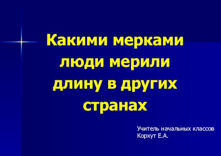 Какими меркамилюди мерили длину в другихстранахУчитель начальных классовКорхут Е.А.