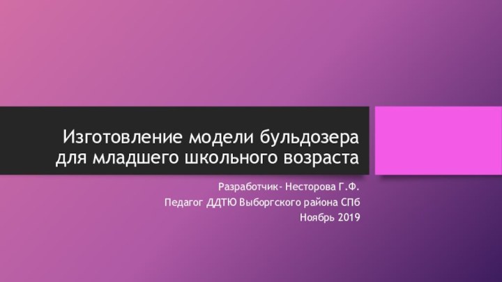 Изготовление модели бульдозера для младшего школьного возрастаРазработчик- Несторова Г.Ф.Педагог ДДТЮ Выборгского района СПбНоябрь 2019