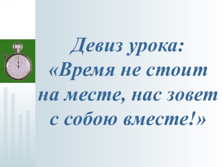 Девиз урока: «Время не стоит на месте, нас зовет с собою вместе!»