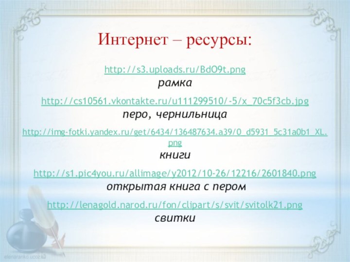 http://s3.uploads.ru/BdO9t.png рамкаhttp://cs10561.vkontakte.ru/u111299510/-5/x_70c5f3cb.jpg перо, чернильницаhttp://img-fotki.yandex.ru/get/6434/136487634.a39/0_d5931_5c31a0b1_XL.png книгиhttp://s1.pic4you.ru/allimage/y2012/10-26/12216/2601840.png открытая книга с перомhttp://lenagold.narod.ru/fon/clipart/s/svit/svitolk21.pngсвиткиИнтернет – ресурсы: