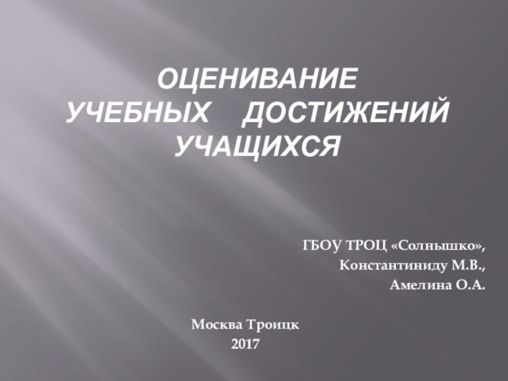 Оценивание   учебных  достижений  учащихсяГБОУ ТРОЦ «Солнышко»,Константиниду М.В.,Амелина О.А.Москва Троицк 2017