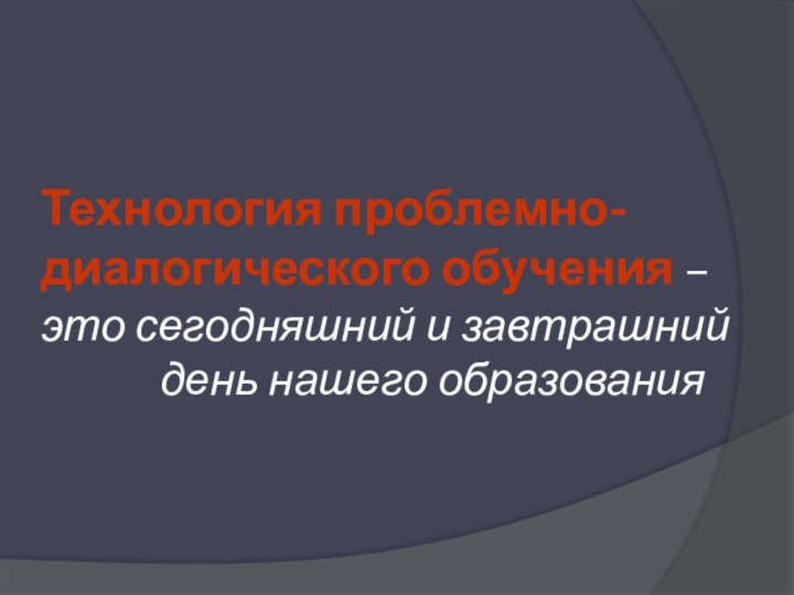 Технология проблемно-диалогического обучения – это сегодняшний и завтрашний  			день нашего образования