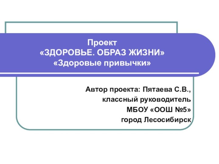 Проект  «ЗДОРОВЬЕ. ОБРАЗ ЖИЗНИ» «Здоровые привычки»Автор проекта: Пятаева С.В., классный руководительМБОУ «ООШ №5» город Лесосибирск