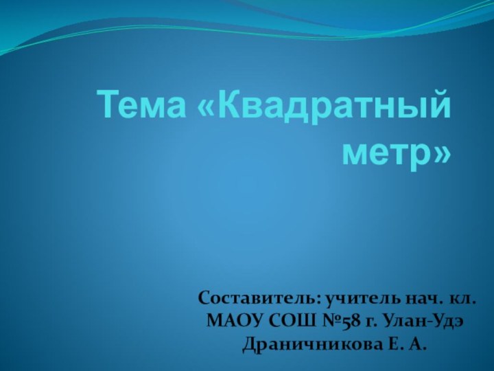 Тема «Квадратный метр»Составитель: учитель нач. кл.МАОУ СОШ №58 г. Улан-Удэ Драничникова Е. А.