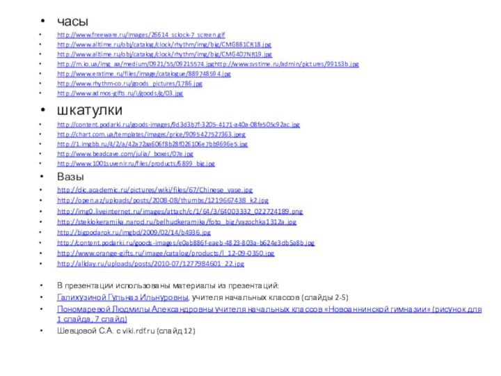 часыhttp://www.freeware.ru/Images/26614_sclock-7_screen.gifhttp://www.alltime.ru/obj/catalog/clock/rhythm/img/big/CMG881CR18.jpghttp://www.alltime.ru/obj/catalog/clock/rhythm/img/big/CMG407NR19.jpghttp://m.io.ua/img_aa/medium/0921/55/09215574.jpghttp://www.svstime.ru/admin/pictures/99153b.jpghttp://www.eratime.ru/files/image/catalogue/889748594.jpghttp://www.rhythm-co.ru/goods_pictures/1786.jpghttp://www.admos-gifts.ru/i/goods/g/03.jpgшкатулкиhttp://content.podarki.ru/goods-images/9d3d3b7f-3205-4171-a40a-08fe505c92ac.jpghttp://chart.com.ua/templates/images/price/9095427527363.jpeghttp://1.imgbb.ru/4/2/a/42a72aa606f8b28f026106e7bb9696e5.jpghttp://www.beadcave.com/julia/_boxes/07e.jpghttp://www.1001suvenir.ru/files/products/6899_big.jpgВазыhttp://dic.academic.ru/pictures/wiki/files/67/Chinese_vase.jpghttp://open.az/uploads/posts/2008-08/thumbs/1219667438_k2.jpghttp://img0.liveinternet.ru/images/attach/c/1/64/3/64003332_022724189.pnghttp://steklokeramika.narod.ru/belhudkeramika/foto_big/vazochka1312a.jpghttp://bigpodarok.ru/imgbd/2009/02/14/b4936.jpghttp://content.podarki.ru/goods-images/e0ab886f-eaeb-4823-803a-b624e3db5a8b.jpghttp://www.orange-gifts.ru/image/catalog/products/l_12-09-0350.jpghttp://allday.ru/uploads/posts/2010-07/1277984601_22.jpgВ презентации использованы материалы из презентаций:Галихузиной Гульназ Ильнуровны, учителя начальных классов (слайды 2-5)Пономаревой Людмилы
