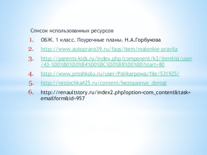 Список использованных ресурсовОБЖ. 1 класс. Поурочные планы. Н.А.Горбуноваhttp://www.autopravo39.ru/faqs/item/malenkie-pravilahttp://parents-kids.ru/index.php/component/k2/itemlist/user/43-%D0%B0%D0%B4%D0%BC%D0%B8%D0%BD?start=80http://www.proshkolu.ru/user/Polikarpowa/file/531925/http://vestochka425.ru/content/bezopasnye_dorogihttp://renaultstory.ru/index2.php?option=com_content&task=emailform&id=957