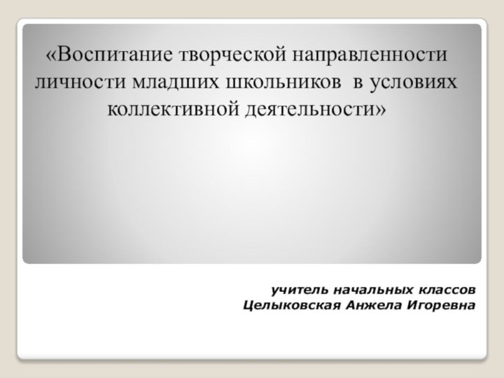 «Воспитание творческой направленности личности младших школьников  в условиях коллективной деятельности» учитель начальных классов Целыковская Анжела Игоревна