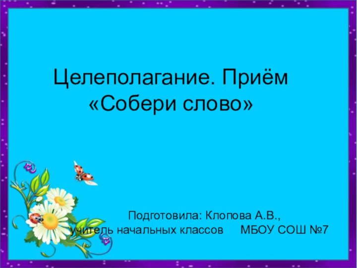 Целеполагание. Приём «Собери слово»					Подготовила: Клопова А.В., 			учитель начальных классов 	  МБОУ СОШ №7