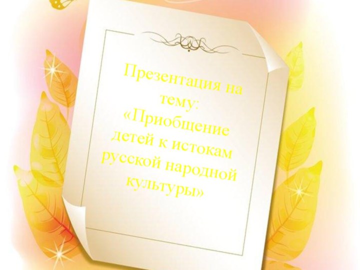 Презентация на тему:  «Приобщение детей к истокам русской народной культуры»