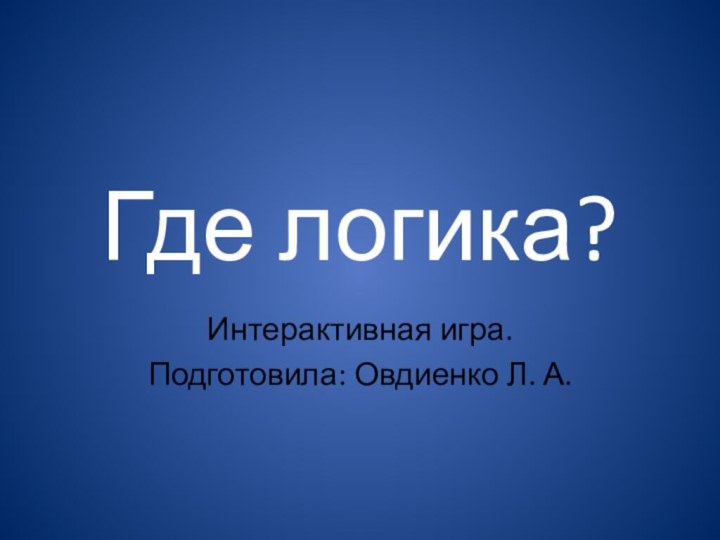 Где логика?Интерактивная игра.Подготовила: Овдиенко Л. А.