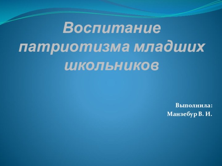 Воспитание патриотизма младших школьников Выполнила:Манзебур В. И.