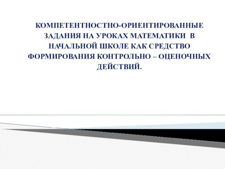 КОМПЕТЕНТНОСТНО-ОРИЕНТИРОВАННЫЕ ЗАДАНИЯ НА УРОКАХ МАТЕМАТИКИ В НАЧАЛЬНОЙ ШКОЛЕ КАК СРЕДСТВО ФОРМИРОВАНИЯ КОНТРОЛЬНО – ОЦЕНОЧНЫХ ДЕЙСТВИЙ.