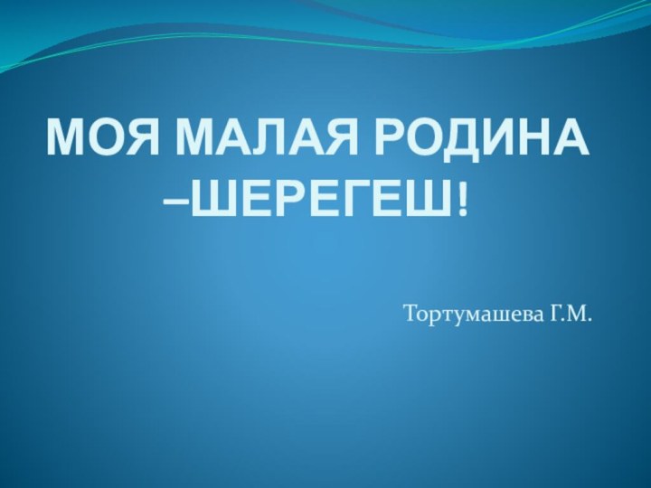 МОЯ МАЛАЯ РОДИНА –ШЕРЕГЕШ!Тортумашева Г.М.