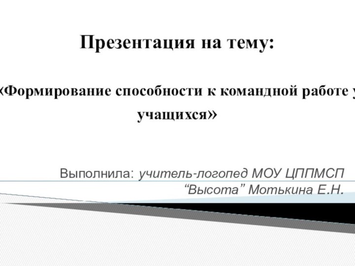 Выполнила: учитель-логопед МОУ ЦППМСП “Высота” Мотькина Е.Н.Презентация на тему:«Формирование способности к командной работе у учащихся»