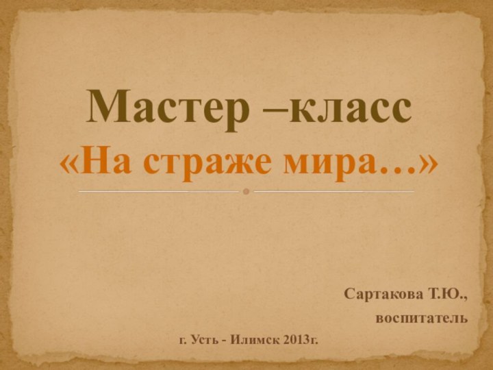 Сартакова Т.Ю., воспитательг. Усть - Илимск 2013г.Мастер –класс «На страже мира…»