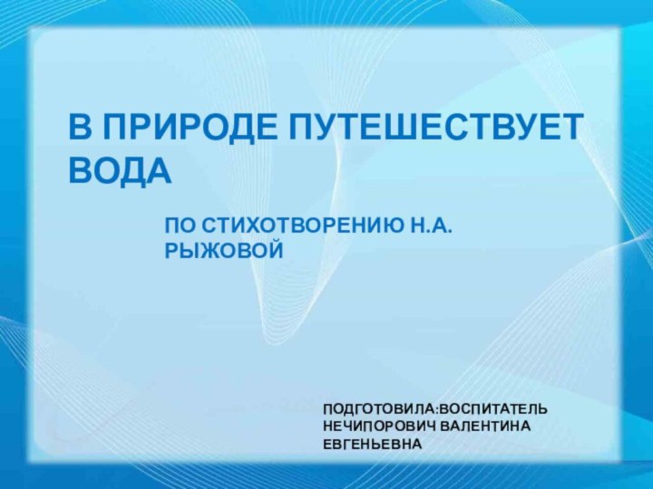 В ПРИРОДЕ ПУТЕШЕСТВУЕТ ВОДАПО СТИХОТВОРЕНИЮ Н.А. РЫЖОВОЙПОДГОТОВИЛА:ВОСПИТАТЕЛЬНЕЧИПОРОВИЧ ВАЛЕНТИНА ЕВГЕНЬЕВНА