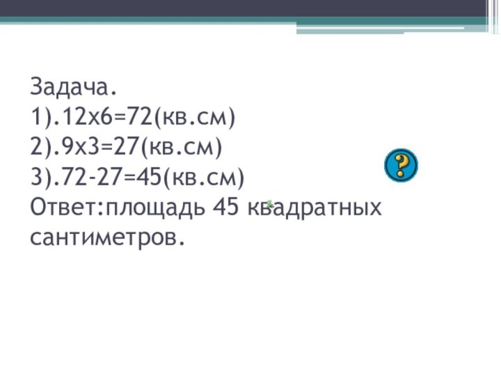 Задача. 1).12х6=72(кв.см) 2).9х3=27(кв.см) 3).72-27=45(кв.см) Ответ:площадь 45 квадратных сантиметров.