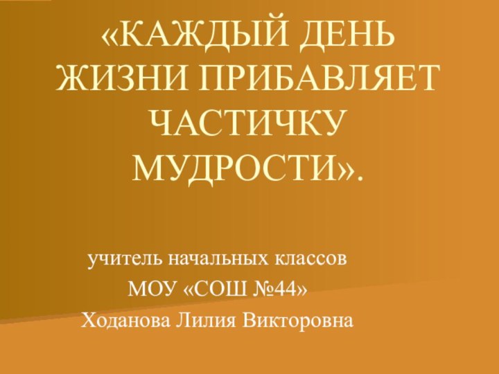 «КАЖДЫЙ ДЕНЬ ЖИЗНИ ПРИБАВЛЯЕТ ЧАСТИЧКУ МУДРОСТИ».учитель начальных классов МОУ «СОШ №44» Ходанова Лилия Викторовна