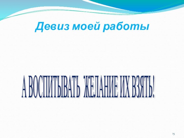 Девиз моей работыНЕ ДАВАТЬ ЗНАНИЯ,А ВОСПИТЫВАТЬ ЖЕЛАНИЕ ИХ ВЗЯТЬ!