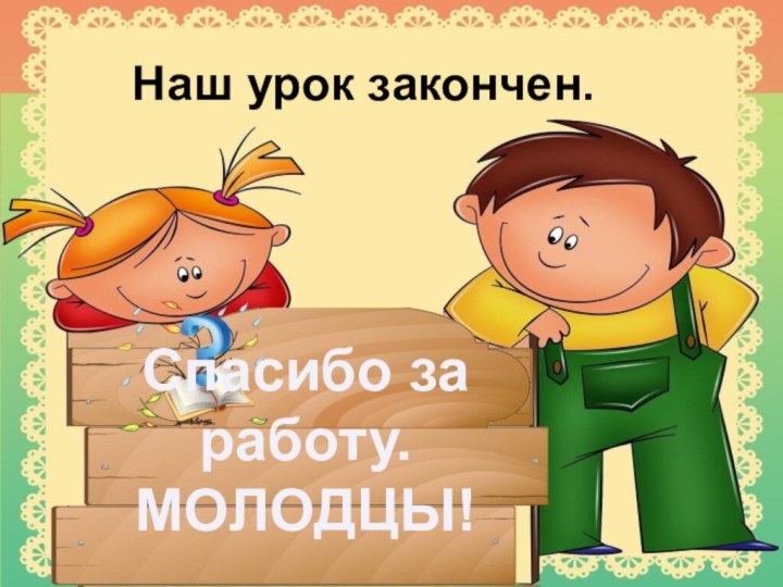 Наш урок закончен.Спасибо за работу.МОЛОДЦЫ!