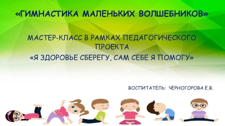 «ГИМНАСТИКА МАЛЕНЬКИХ ВОЛШЕБНИКОВ»МАСТЕР-КЛАСС В РАМКАХ ПЕДАГОГИЧЕСКОГО ПРОЕКТА«Я ЗДОРОВЬЕ СБЕРЕГУ, САМ СЕБЕ Я ПОМОГУ»ВОСПИТАТЕЛЬ: ЧЕРНОГОРОВА Е.В.