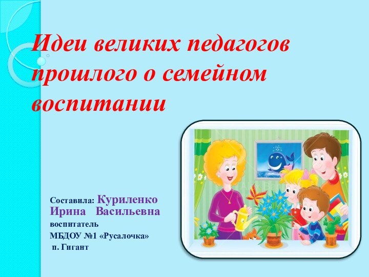 Идеи великих педагогов прошлого о семейном воспитанииСоставила: Куриленко Ирина  Васильевнавоспитатель МБДОУ №1 «Русалочка» п. Гигант