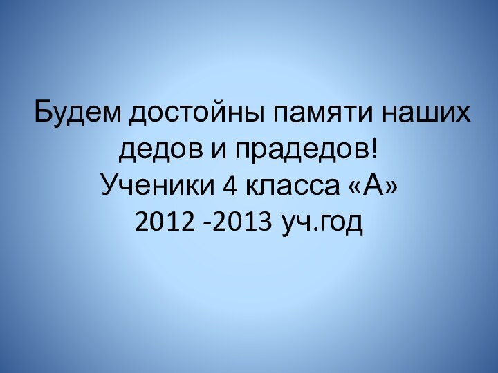 Будем достойны памяти наших дедов и прадедов! Ученики 4 класса «А» 2012 -2013 уч.год