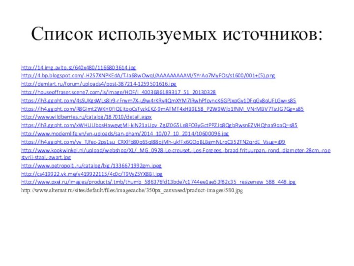 Список используемых источников:http://14.img.avito.st/640x480/1166803614.jpghttp://4.bp.blogspot.com/-H2S7XNPKEdA/T-Ia68wOwqI/AAAAAAAAAVI/5YrAo7MyFOs/s1600/001+(5).pnghttp://demiart.ru/forum/uploads4/post-387214-1259501616.jpghttp://houseoffraser.scene7.com/is/image/HOF/I_4003686189317_51_20130328https://lh3.ggpht.com/4sSUKgsWLs8lr9-rFnym7X-u9w4rKRv4QmXYM7IRwhPfcvncK6GPJxpGy1DFqGv8oUFLGw=s85https://lh4.ggpht.com/R8GImt2WKH0fIQEItooCsTvzkEKZ-9mATMT4xHB9E58_P2W9Wjb1fNM_VNrMBV7TsrJG7Gg=s85http://www.wildberries.ru/catalog/187010/detail.aspxhttps://lh3.ggpht.com/xWHULlbqsHawgvgMI-klN21aUpv_ZgJZ0G5Le8FO3yGctPPZJq8QgbRwsnEZVHQhaa9qaQ=s85http://www.modernlife.vn/vn-uploads/san-pham/2014_10/07_10_2014/10600096.jpghttps://lh4.ggpht.com/vv_TJfec-2ps1su_CRXlfb80q6SqI88qjMh-ukfFx6GOpBLBgmNLrqC352TN2qrdE_Vsug=s99http://www.kookwinkel.nl/upload/webshop/XL/_MG_0928-Le-creuset,-Les-Forgees,-braad-frituurpan,-rond,-diameter-28cm,-roestvrij-staal,-zwart.jpghttp://www.petropol1.ru/catalog/big/1336671992gm.jpeghttp://cs419922.vk.me/v419922115/4c0c/T9VyZ5YX8BI.jpghttp://www.pxel.ru/images/products/.tmb/thumb_586376fd13bde7c1744ee1ae53f82c35_resizenew_588_448.jpghttp://www.alternat.ru/sites/default/files/imagecache/350px_canvased/product-images/580.jpg