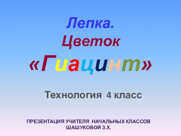 Технология 4 классЛепка. Цветок  «Гиацинт»ПРЕЗЕНТАЦИЯ УЧИТЕЛЯ НАЧАЛЬНЫХ КЛАССОВ ШАШУКОВОЙ З.Х.