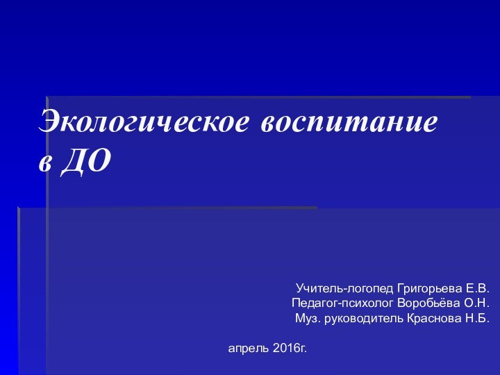 Экологическое воспитание в ДОУчитель-логопед Григорьева Е.В.Педагог-психолог Воробьёва О.Н.Муз. руководитель Краснова Н.Б.   апрель 2016г.