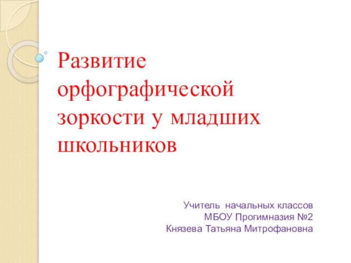 Развитие орфографической зоркости у младших школьниковУчитель начальных классов МБОУ Прогимназия №2Князева Татьяна Митрофановна