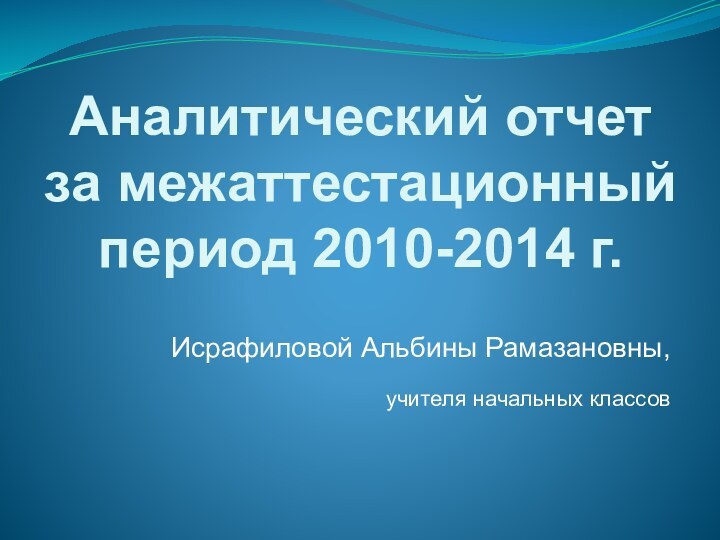 Аналитический отчет за межаттестационный  период 2010-2014 г.Исрафиловой Альбины Рамазановны, учителя начальных классов