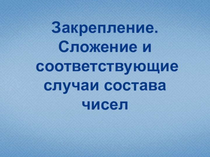 Закрепление.  Сложение и  соответствующие  случаи состава  чисел