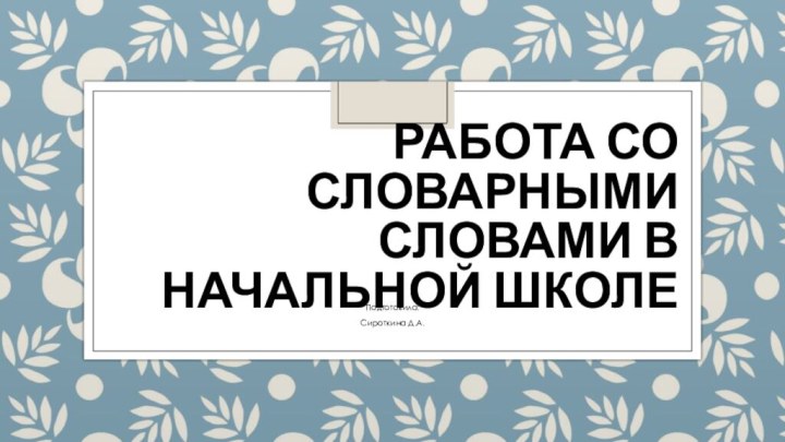 РАБОТА СО СЛОВАРНЫМИ СЛОВАМИ В НАЧАЛЬНОЙ ШКОЛЕПодготовила:Сироткина Д.А.