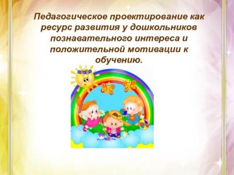 Педагогическое проектирование как ресурс развития у дошкольников познавательного интереса и положительной мотивации к обучению. проект (старшая группа)
