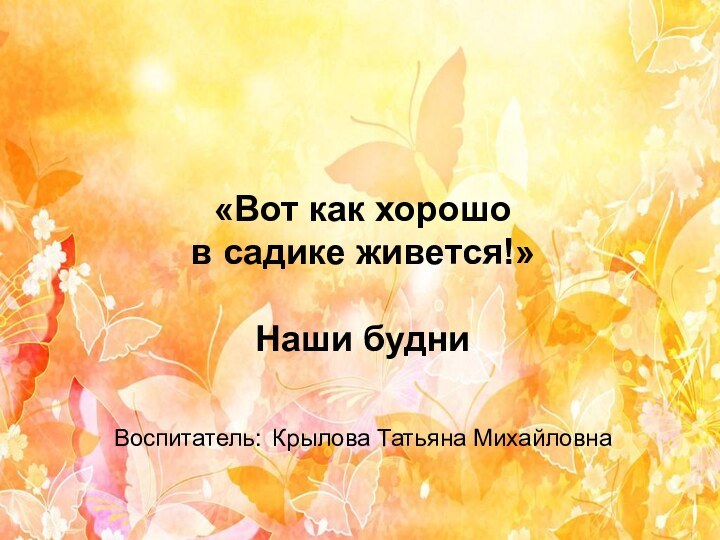 «Вот как хорошо  в садике живется!»  Наши будни  Воспитатель: Крылова Татьяна Михайловна