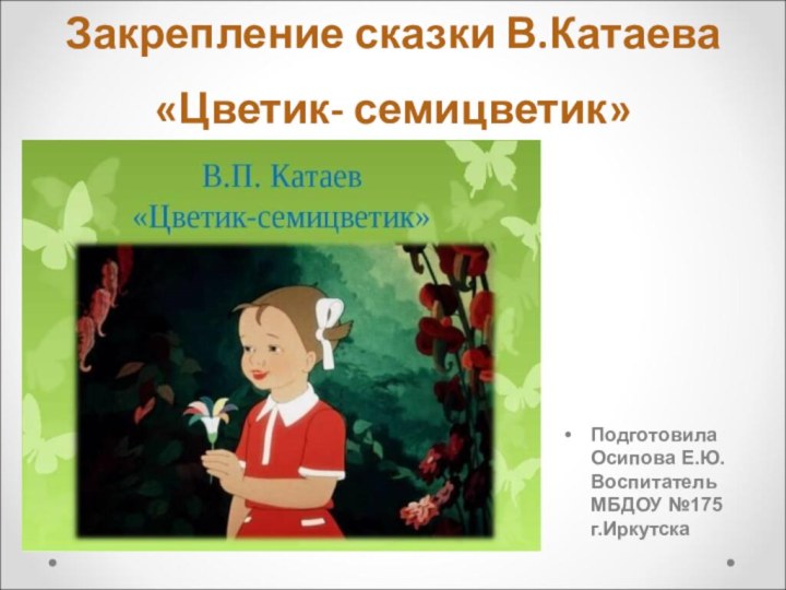 Закрепление сказки В.Катаева «Цветик- семицветик»Подготовила Осипова Е.Ю. Воспитатель МБДОУ №175 г.Иркутска