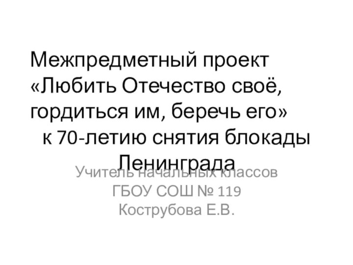 Межпредметный проект«Любить Отечество своё, гордиться им, беречь его»к 70-летию снятия блокады ЛенинградаУчитель