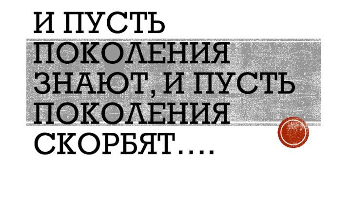 И пусть поколения знают, и пусть поколения скорбят….