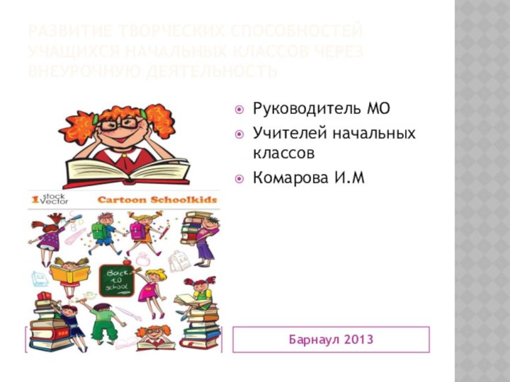 Развитие творческих способностей учащихся начальных классов через внеурочную деятельностьБарнаул 2013Руководитель МО Учителей начальных классов Комарова И.М